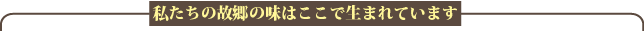 私たちの故郷の味はここで生まれています